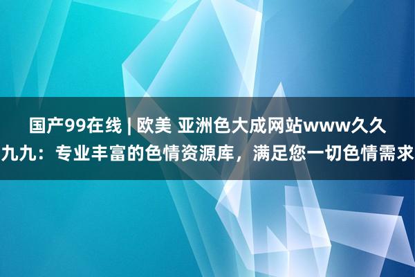 国产99在线 | 欧美 亚洲色大成网站www久久九九：专业丰富的色情资源库，满足您一切色情需求