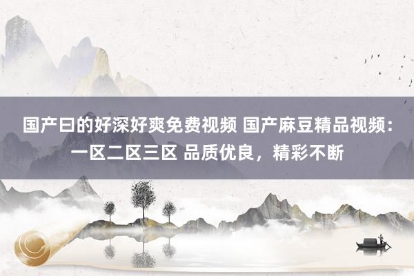 国产曰的好深好爽免费视频 国产麻豆精品视频：一区二区三区 品质优良，精彩不断