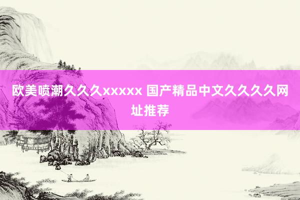 欧美喷潮久久久xxxxx 国产精品中文久久久久网址推荐