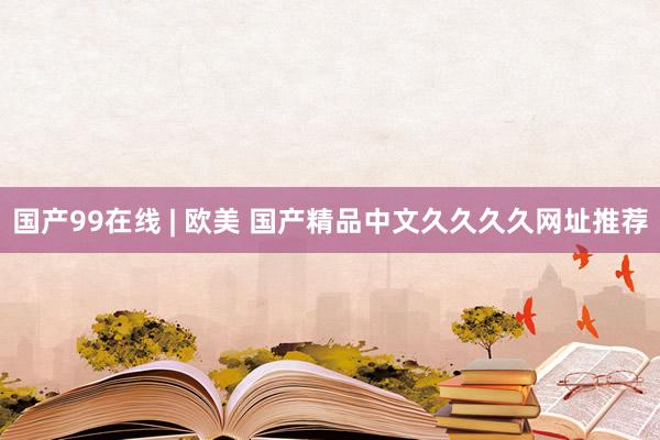 国产99在线 | 欧美 国产精品中文久久久久网址推荐