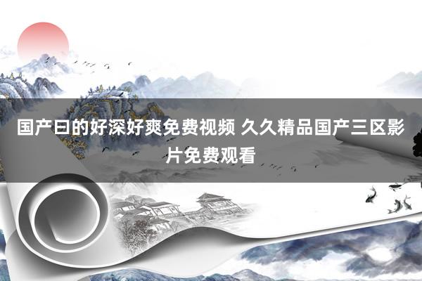 国产曰的好深好爽免费视频 久久精品国产三区影片免费观看