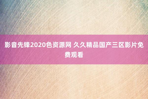 影音先锋2020色资源网 久久精品国产三区影片免费观看