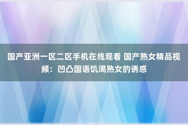 国产亚洲一区二区手机在线观看 国产熟女精品视频：凹凸国语饥渴熟女的诱惑