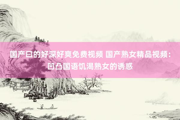 国产曰的好深好爽免费视频 国产熟女精品视频：凹凸国语饥渴熟女的诱惑