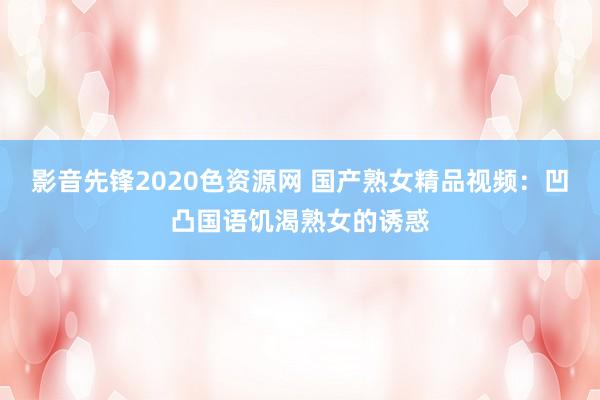 影音先锋2020色资源网 国产熟女精品视频：凹凸国语饥渴熟女的诱惑
