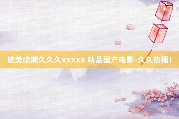 欧美喷潮久久久xxxxx 精品国产电影-久久热播！