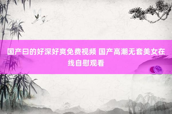 国产曰的好深好爽免费视频 国产高潮无套美女在线自慰观看