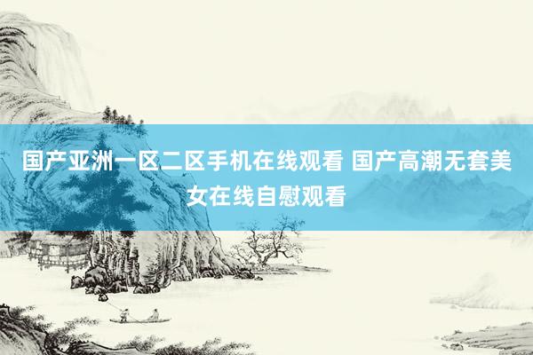 国产亚洲一区二区手机在线观看 国产高潮无套美女在线自慰观看