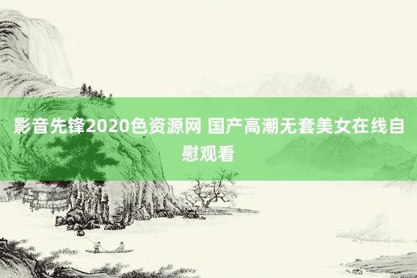 影音先锋2020色资源网 国产高潮无套美女在线自慰观看