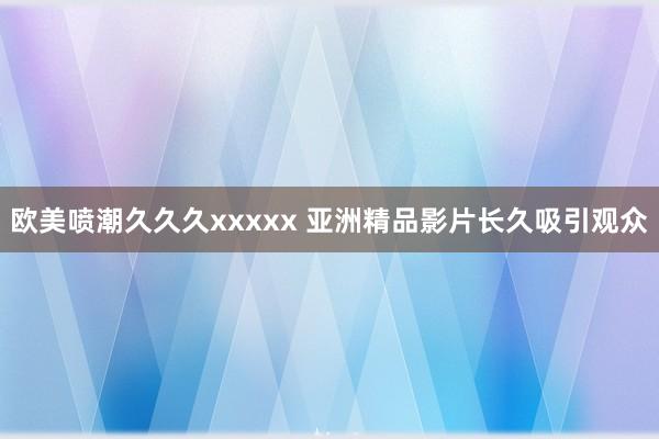 欧美喷潮久久久xxxxx 亚洲精品影片长久吸引观众