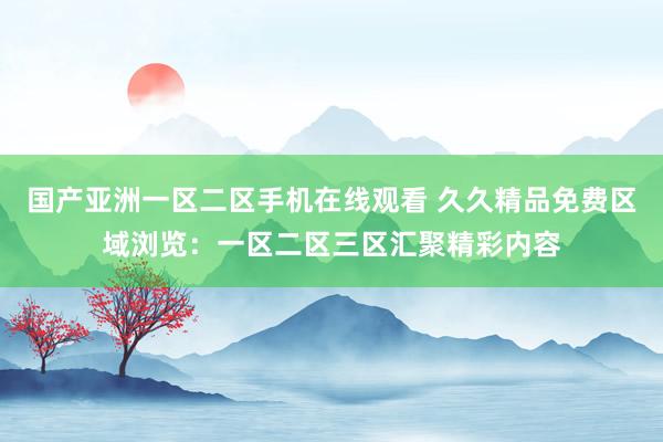 国产亚洲一区二区手机在线观看 久久精品免费区域浏览：一区二区三区汇聚精彩内容