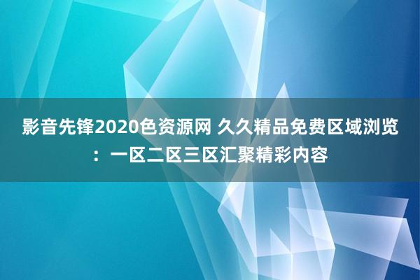 影音先锋2020色资源网 久久精品免费区域浏览：一区二区三区汇聚精彩内容
