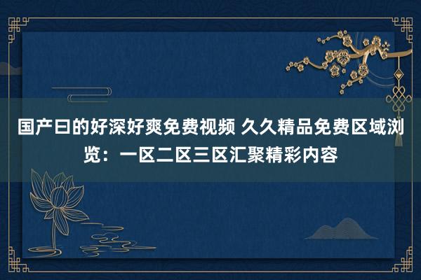 国产曰的好深好爽免费视频 久久精品免费区域浏览：一区二区三区汇聚精彩内容