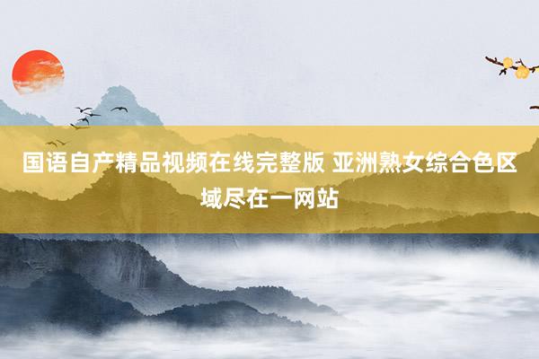 国语自产精品视频在线完整版 亚洲熟女综合色区域尽在一网站