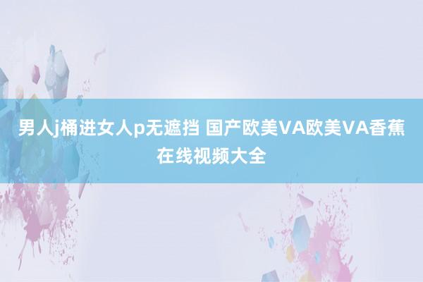 男人j桶进女人p无遮挡 国产欧美VA欧美VA香蕉在线视频大全