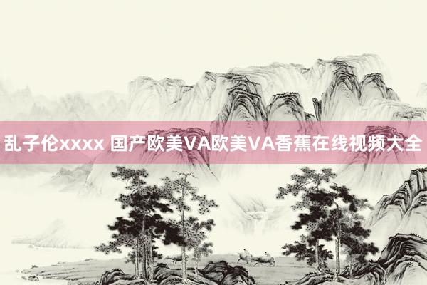 乱子伦xxxx 国产欧美VA欧美VA香蕉在线视频大全