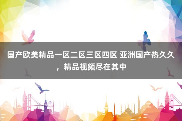 国产欧美精品一区二区三区四区 亚洲国产热久久，精品视频尽在其中