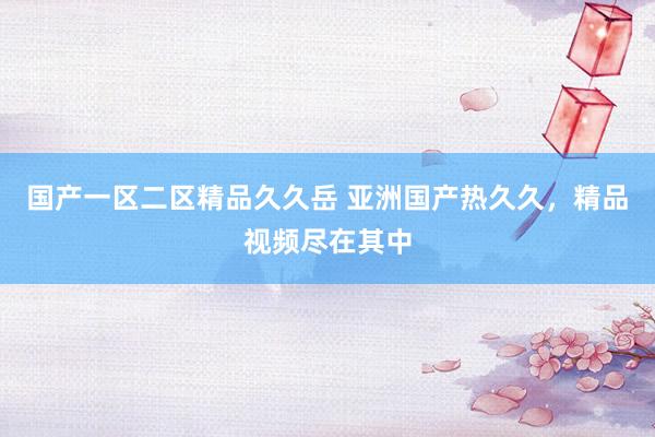 国产一区二区精品久久岳 亚洲国产热久久，精品视频尽在其中