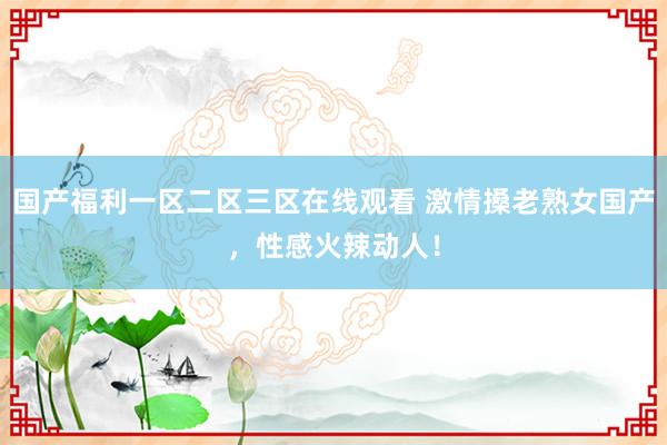 国产福利一区二区三区在线观看 激情搡老熟女国产，性感火辣动人！