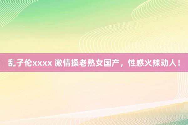 乱子伦xxxx 激情搡老熟女国产，性感火辣动人！