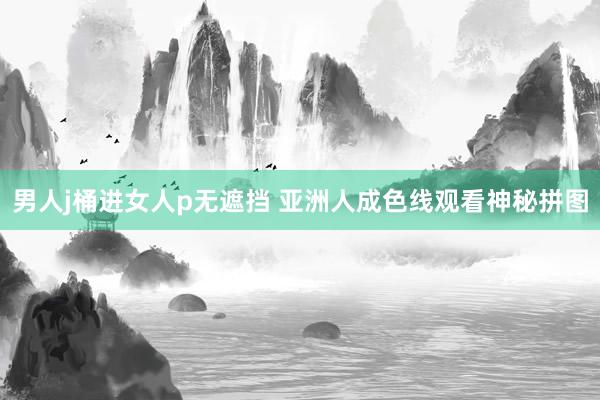 男人j桶进女人p无遮挡 亚洲人成色线观看神秘拼图