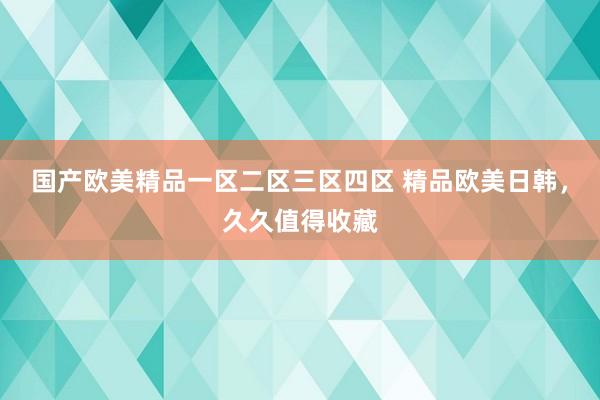 国产欧美精品一区二区三区四区 精品欧美日韩，久久值得收藏