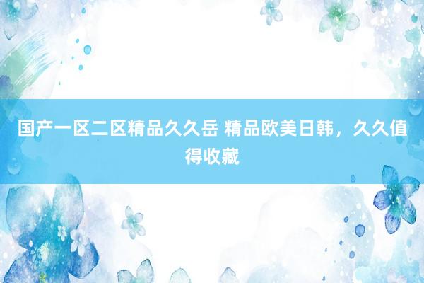 国产一区二区精品久久岳 精品欧美日韩，久久值得收藏