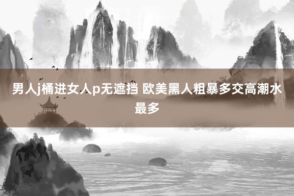男人j桶进女人p无遮挡 欧美黑人粗暴多交高潮水最多