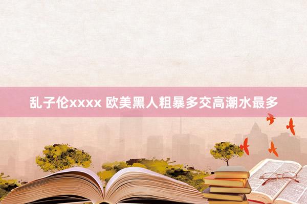 乱子伦xxxx 欧美黑人粗暴多交高潮水最多