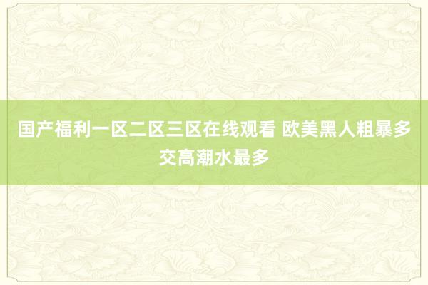 国产福利一区二区三区在线观看 欧美黑人粗暴多交高潮水最多
