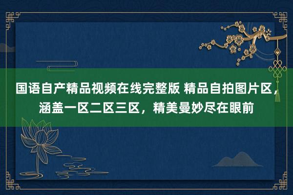 国语自产精品视频在线完整版 精品自拍图片区，涵盖一区二区三区，精美曼妙尽在眼前