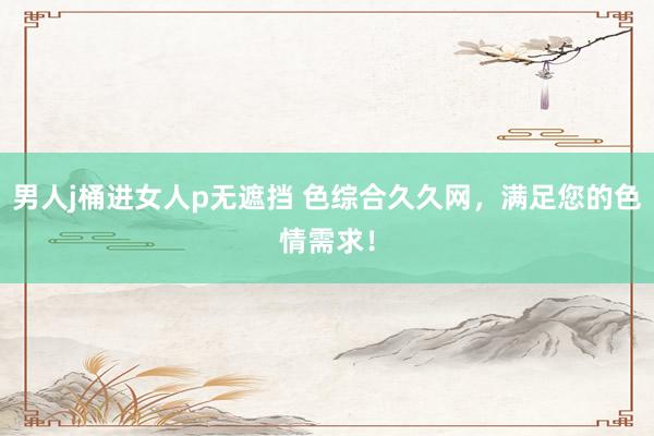 男人j桶进女人p无遮挡 色综合久久网，满足您的色情需求！