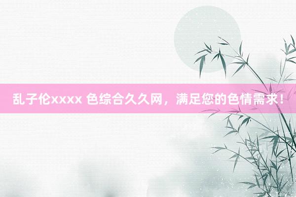 乱子伦xxxx 色综合久久网，满足您的色情需求！