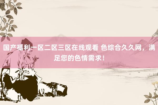 国产福利一区二区三区在线观看 色综合久久网，满足您的色情需求！