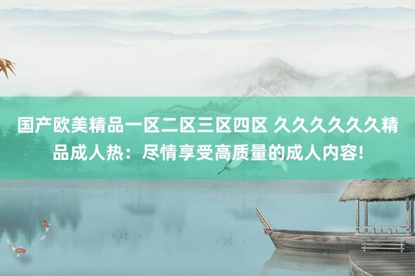国产欧美精品一区二区三区四区 久久久久久久精品成人热：尽情享受高质量的成人内容!