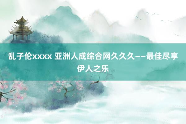 乱子伦xxxx 亚洲人成综合网久久久——最佳尽享伊人之乐