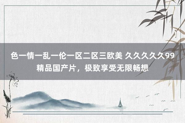 色一情一乱一伦一区二区三欧美 久久久久久99精品国产片，极致享受无限畅想