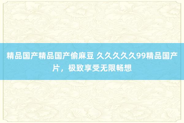 精品国产精品国产偷麻豆 久久久久久99精品国产片，极致享受无限畅想