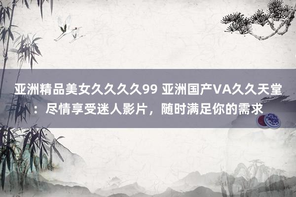 亚洲精品美女久久久久99 亚洲国产VA久久天堂：尽情享受迷人影片，随时满足你的需求