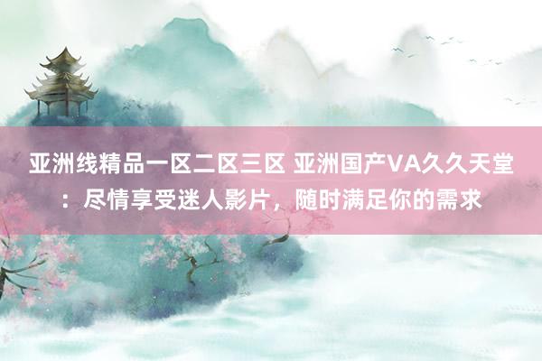 亚洲线精品一区二区三区 亚洲国产VA久久天堂：尽情享受迷人影片，随时满足你的需求