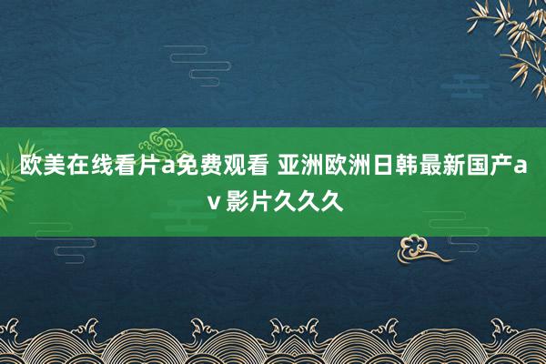 欧美在线看片a免费观看 亚洲欧洲日韩最新国产aⅴ影片久久久