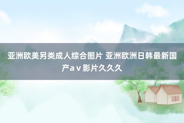 亚洲欧美另类成人综合图片 亚洲欧洲日韩最新国产aⅴ影片久久久