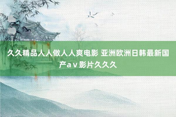 久久精品人人做人人爽电影 亚洲欧洲日韩最新国产aⅴ影片久久久