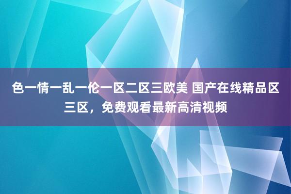 色一情一乱一伦一区二区三欧美 国产在线精品区三区，免费观看最新高清视频
