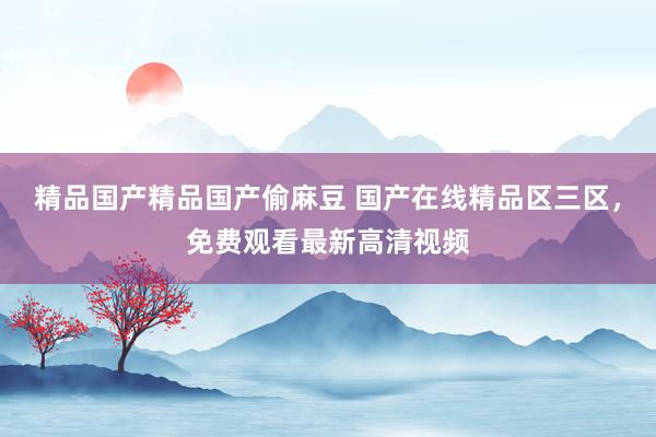 精品国产精品国产偷麻豆 国产在线精品区三区，免费观看最新高清视频