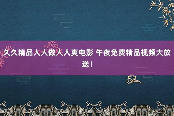 久久精品人人做人人爽电影 午夜免费精品视频大放送！
