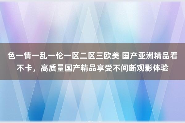 色一情一乱一伦一区二区三欧美 国产亚洲精品看不卡，高质量国产精品享受不间断观影体验