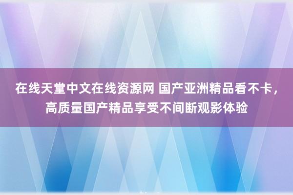 在线天堂中文在线资源网 国产亚洲精品看不卡，高质量国产精品享受不间断观影体验