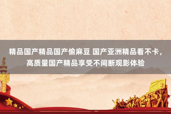 精品国产精品国产偷麻豆 国产亚洲精品看不卡，高质量国产精品享受不间断观影体验