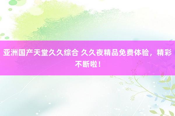 亚洲国产天堂久久综合 久久夜精品免费体验，精彩不断啦！